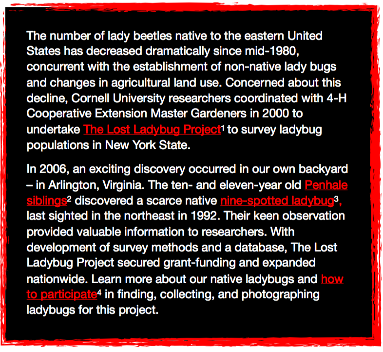 The number of lady beetles native to the eastern United States has decreased dramatically since mid-1980, concurrent with the establishment of non-native lady bugs and changes in agricultural land use. Concerned about this decline, Cornell University researchers coordinated with 4-H Cooperative Extension Master Gardeners in 2000 to undertake The Lost Ladybug Project to survey ladybug populations in New York State. In 2006, an exciting discovery occurred in our own backyard–in Arlington, Virginia. The ten- and eleven-year old Penhale siblings discovered a scarce native nine-spotted ladybug, last sighted in the northeast in 1992. Their keen observation provided valuable information to researchers. With development of survey methods and a database, The Lost Ladybug Project secured grant-funding and expanded nationwide. Learn more about our native ladybugs and how to particpiate in finding, collecting, and photographing ladybugs for this Project.