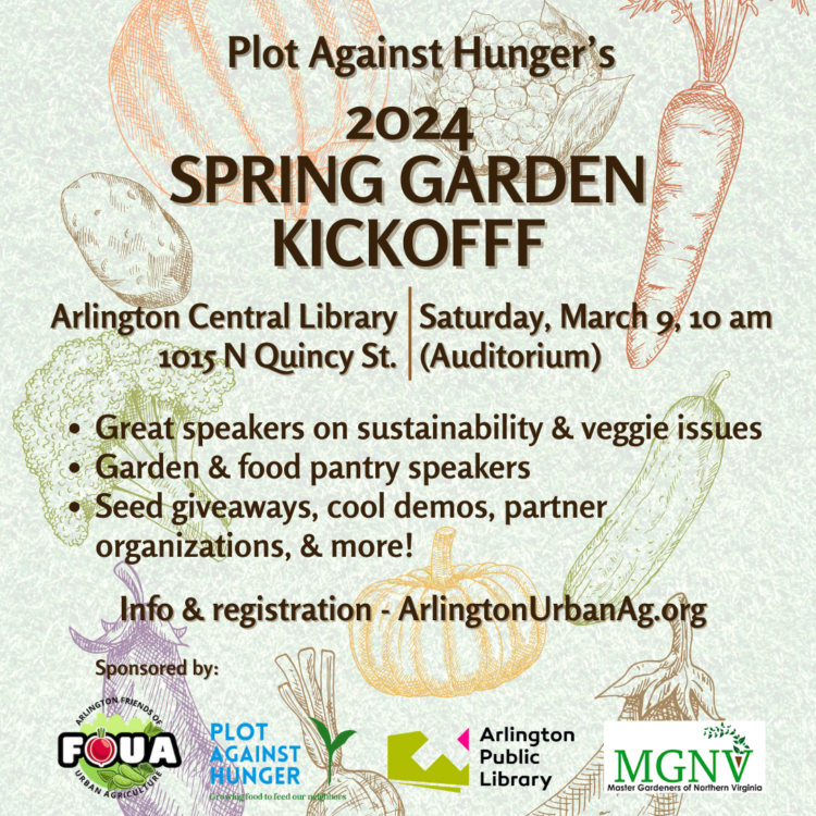 FOUA/Plot Against Hunger Spring Garden Kickoff
Saturday, March 9, 10:00 a.m. – 1:00 p.m.
Arlington Central Library, 1015 N. Quincy St, Arlington VA 22201
The Arlington Friends of Urban Agriculture (FOUA)/Plot Against Hunger 2024 Spring Garden Kickoff will feature panel discussions, speakers from participating gardens and food pantries, seed giveaways, demonstrations and more.  
