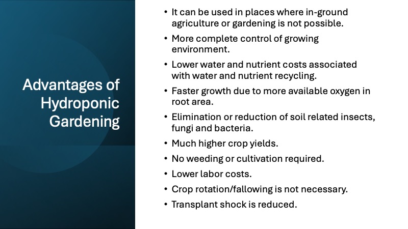 List of advantages of Hydroponic Gardening:
It can be used in places where in-ground agriculture or gardening is not possible.
More complete control of growing environment.
Lower water and nutrient costs associated with water and nutrient recycling.
Faster growth due to more available oxygen in root area.
Elimination or reduction of soil related insects, fungi and bacteria.
Much higher crop yields.
No weeding or cultivation required.
Lower labor costs.
Crop rotation/fallowing is not necessary.
Transplant shock is reduced.